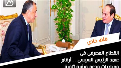 القطاع المصرفى فى عهد الرئيس السيسى .. أرقام ومبادرات ودعم ورؤية ثاقبة 