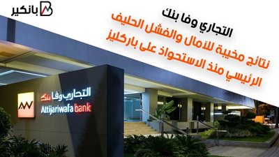 التجاري وفا بنك.. نتائج مخيبة للآمال والفشل الحليف الرئيسي منذ الاستحواذ على باركليز