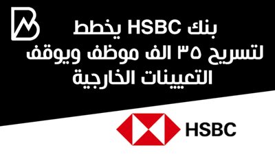 بنك HSBC يخطط لتسريح 35 الف موظف ويوقف التعيينات الخارجية