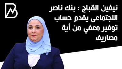 نيفين القباج : بنك ناصر الاجتماعى يقدم حساب توفير معفي من أية مصاريف