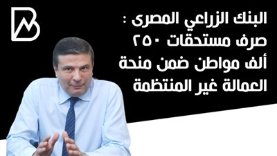 البنك الزراعي المصرى : صرف مستحقات 250 ألف مواطن ضمن منحة العمالة غير المنتظمة