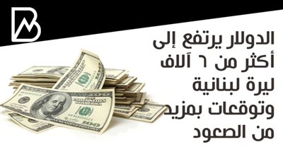 الدولار يرتفع إلى أكثر من 6 آلاف ليرة لبنانية وتوقعات بمزيد من الصعود