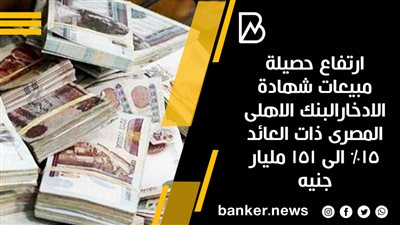 ارتفاع حصيلة مبيعات شهادة الادخارالبنك الاهلى المصرى ذات العائد 15% الى 151 مليار جنيه 