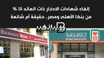 إلغاء شهادات الادخار ذات العائد 15 %من بنكا الأهلى ومصر.. حقيقة أم شائعة