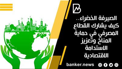 الصيرفة الخضراء.. كيف يشارك القطاع المصرفي في حماية المناخ وتعزيز الاستدامة الاقتصادية