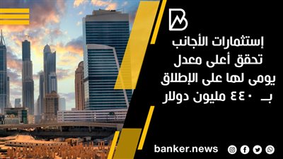 إستثمارات الأجانب تحقق أعلى معدل يومى لها على الإطلاق بــ  440 مليون دولار 