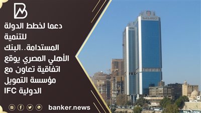 دعما لخطط الدولة للتنمية المستدامة..  البنك الأهلي المصري يوقع اتفاقية تعاون مع مؤسسة التمويل الدولية IFC