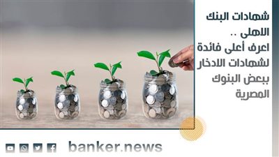شهادات البنك الاهلى .. اعرف أعلى فائدة لشهادات الادخار ببعض البنوك المصرية