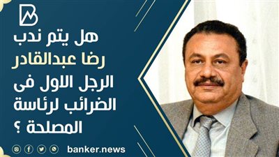 هل يتم ندب رضا عبدالقادر الرجل الاول فى الضرائب لرئاسة المصلحة ؟