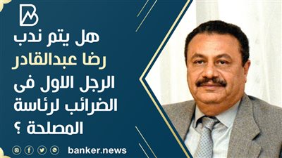 هل يتم ندب رضا عبدالقادر الرجل الاول فى الضرائب لرئاسة المصلحة ؟