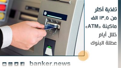تغذية أكثر من 13.5 الف ماكينة «ATM» خلال أيام عطلة البنوك