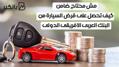مش محتاج ضامن .. كيف تحصل على قرض السيارة من البنك العربى الافريقى الدولى 