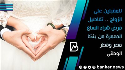 للمقبلين على الزواج .. تفاصيل قرض شراء السلع المعمرة من بنكا مصر وقطر الوطنى 