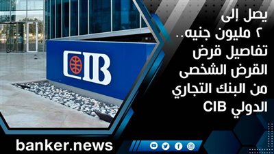 يصل إلى 2 مليون جنيه.. تفاصيل قرض القرض الشخصى من البنك التجاري الدولي CIB | فيديو 