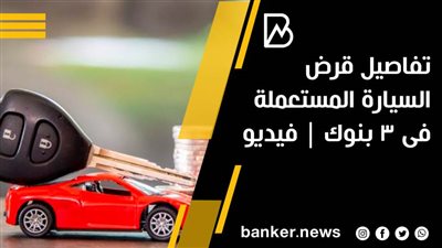 تفاصيل قرض السيارة المستعملة فى 3 بنوك | فيديو 