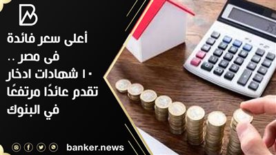 أعلى سعر فائدة  فى مصر .. 10 شهادات ادخار تقدم عائدًا مرتفعًا في البنوك