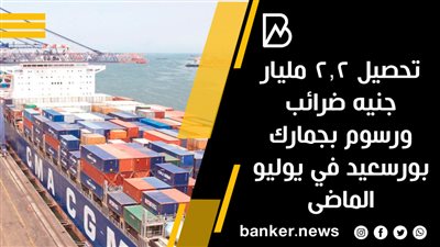 تحصيل 2.2 مليار جنيه ضرائب ورسوم بجمارك بورسعيد في يوليو الماضى
