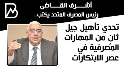 أشرف القاضى رئيس المصرف المتحد يكتب.. تحدي تأهيل جيل ثانٍ من المهارات المصرفية في عصر الابتكارات