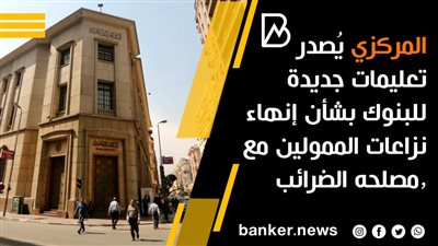  المركزي يُصدر تعليمات جديدة للبنوك بشأن إنهاء نزاعات الممولين مع مصلحه الضرائب