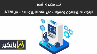 بعد مضى 6 أشهر.. البنوك تطبق رسوم وعمولات على نقاط البيع والسحب من ATM