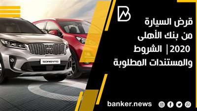 قرض السيارة من بنك الأهلى 2020| الشروط والمستندات المطلوبة