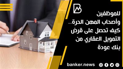 للموظفين وأصحاب المهن الحرة.. كيف تحصل على قرض التمويل العقاري من بنك عودة