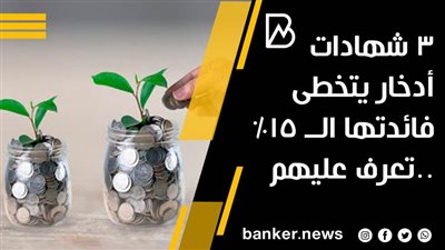 3 شهادات أدخار يتخطى فائدتها الــ 15% ..تعرف عليهم