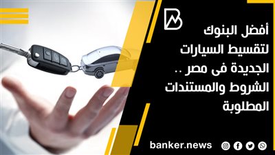 أفضل البنوك لتقسيط السيارات الجديدة فى مصر .. الشروط والمستندات المطلوبة