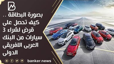 بصورة البطاقة .. كيف تحصل على قرض لشراء 3 سيارات من البنك العربى الافريقى الدولى 