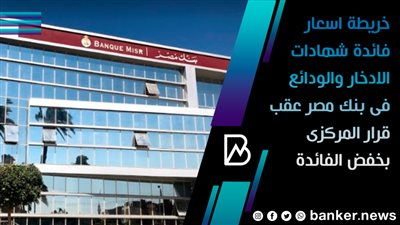 خريطة اسعار فائدة شهادات الادخار والودائع فى بنك مصر عقب قرار المركزى بخفض الفائدة 