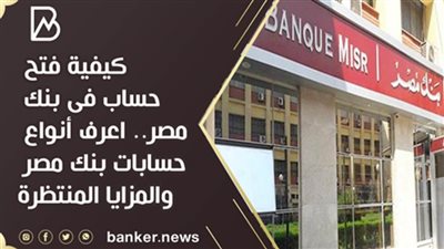 كيفية فتح حساب فى بنك مصر.. اعرف أنواع حسابات بنك مصر والمزايا المنتظرة