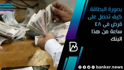 بصورة البطاقة.. كيف تحصل على قرض فى 48 ساعة من هذا البنك