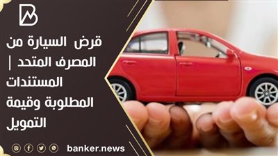 قرض  السيارة من المصرف المتحد | المستندات المطلوبة وقيمة التمويل 