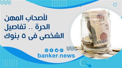 لأصحاب المهن الحرة .. تفاصيل القرض الشخصى فى 5 بنوك