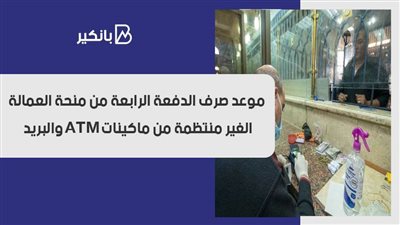 موعد صرف الدفعة الرابعة من منحة العمالة الغير منتظمة من ماكينات ATM والبريد