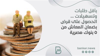 بأقل طلبات وتسهيلات ... الحصول على قرض بضمان المعاش من 5 بنوك مصرية