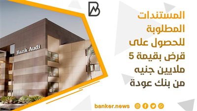 المستندات المطلوبة للحصول على قرض بقيمة 5 ملايين جنيه من بنك عودة
