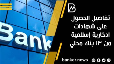 تفاصيل الحصول على شهادات ادخارية إسلامية من 13بنك محلي 