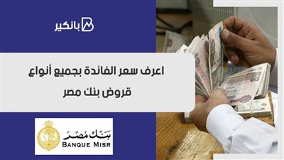 سعر الفائدة في بنك مصر.. اعرف سعر الفائدة بجميع أنواع قروض بنك مصر