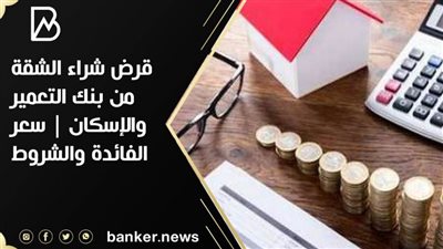 قرض شراء الشقة من بنك التعمير والإسكان | سعر الفائدة والشروط 
