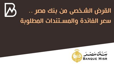 القرض الشخصى من بنك مصر .. سعر الفائدة والمستندات المطلوبة 