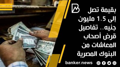 قرض أصحاب المعاشات من 5 بنوك يصل إلى مليون و 500 ألف جنيه