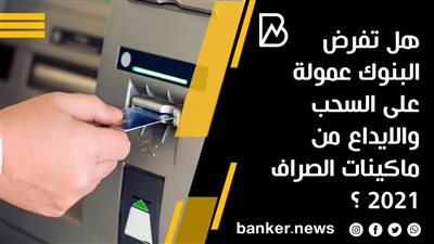 هل تفرض البنوك عمولة على السحب والايداع من ماكينات الصراف 2021 ؟