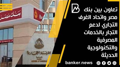 تعاون بين بنك مصر واتحاد الغرف التجاري لدعم التجار بالخدمات المصرفية والتكنولوجية الحديثة