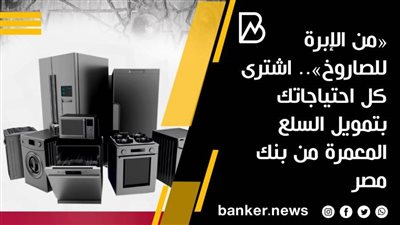 «من الإبرة للصاروخ».. اشترى كل احتياجاتك بتمويل السلع المعمرة من بنك مصر 