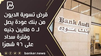 قرض تسوية الديون من بنك عودة يصل لـ 5 ملايين جنيه وفترة سداد على 96 شهرًا