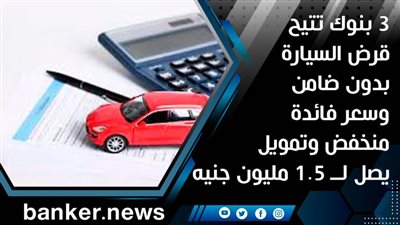3 بنوك تتيح قرض السيارة بدون ضامن وسعر فائدة منخفض وتمويل يصل لــ 1.5 مليون جنيه 