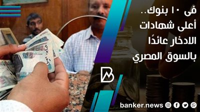 فى 10 بنوك.. أعلى شهادات الادخار عائدًا بالسوق المصري