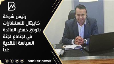 رئيس شركة كابيتال للاستشارات يتوقع خفض الفائدة في اجتماع لجنة السياسة النقدية غداً