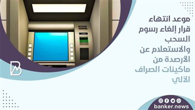 موعد انتهاء قرار إلغاء رسوم السحب والاستعلام عن الأرصدة من ماكينات الصراف الآلي